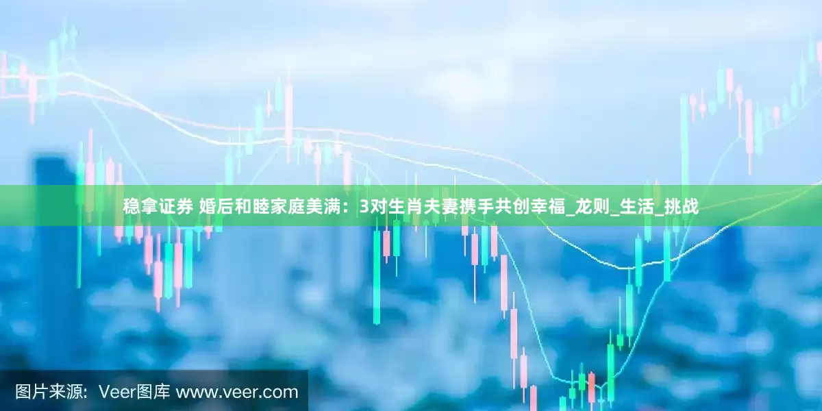 稳拿证券 婚后和睦家庭美满：3对生肖夫妻携手共创幸福_龙则_生活_挑战