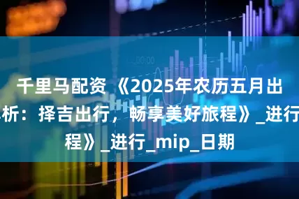 千里马配资 《2025年农历五月出行吉日全解析：择吉出行，畅享美好旅程》_进行_mip_日期