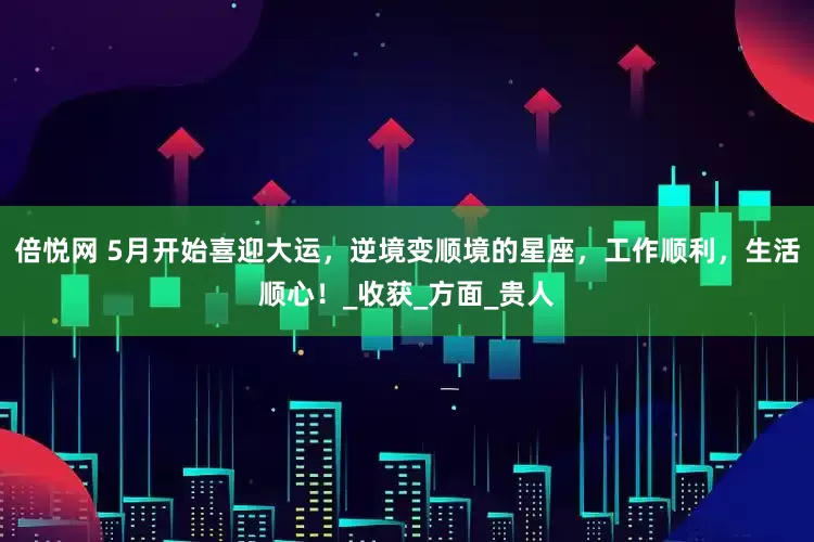 倍悦网 5月开始喜迎大运，逆境变顺境的星座，工作顺利，生活顺心！_收获_方面_贵人