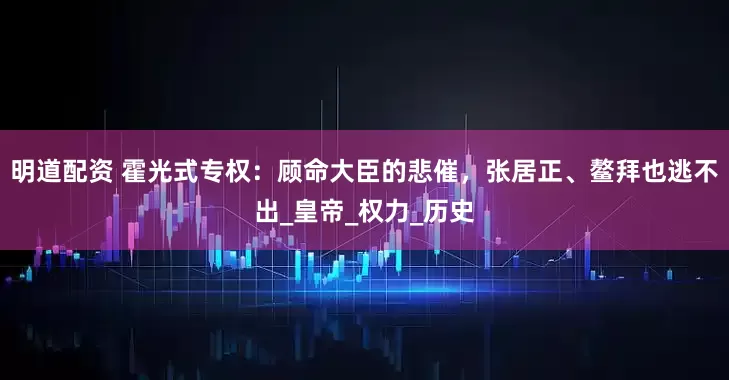 明道配资 霍光式专权：顾命大臣的悲催，张居正、鳌拜也逃不出_皇帝_权力_历史