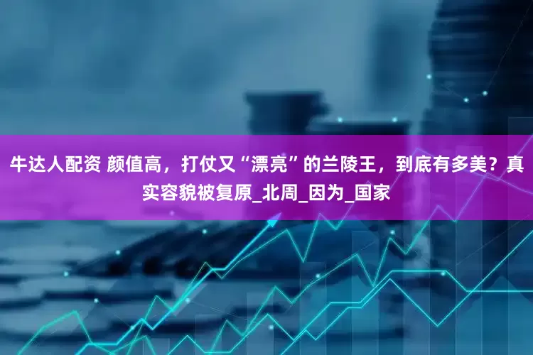 牛达人配资 颜值高，打仗又“漂亮”的兰陵王，到底有多美？真实容貌被复原_北周_因为_国家