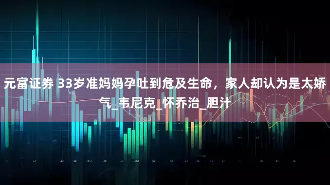 元富证券 33岁准妈妈孕吐到危及生命，家人却认为是太娇气_韦尼克_怀乔治_胆汁