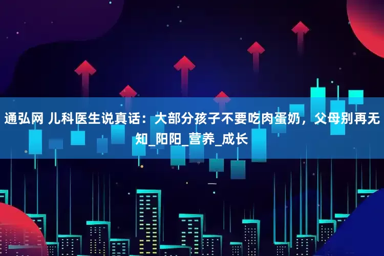 通弘网 儿科医生说真话：大部分孩子不要吃肉蛋奶，父母别再无知_阳阳_营养_成长