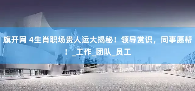 旗开网 4生肖职场贵人运大揭秘！领导赏识，同事愿帮！_工作_团队_员工