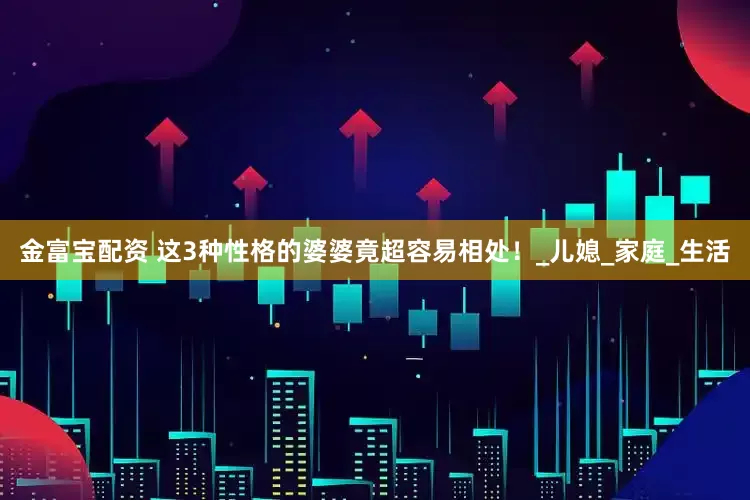 金富宝配资 这3种性格的婆婆竟超容易相处！_儿媳_家庭_生活