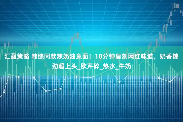 汇盈策略 韩综同款辣奶油意面！10分钟复刻网红味道，奶香辣劲超上头_欧芹碎_热水_牛奶