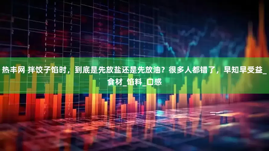 热丰网 拌饺子馅时，到底是先放盐还是先放油？很多人都错了，早知早受益_食材_馅料_口感