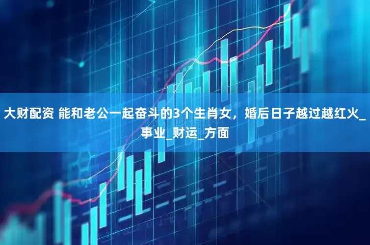 大财配资 能和老公一起奋斗的3个生肖女，婚后日子越过越红火_事业_财运_方面