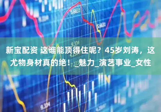 新宝配资 这谁能顶得住呢？45岁刘涛，这尤物身材真的绝！_魅力_演艺事业_女性