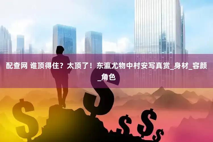 配查网 谁顶得住？太顶了！东瀛尤物中村安写真赏_身材_容颜_角色