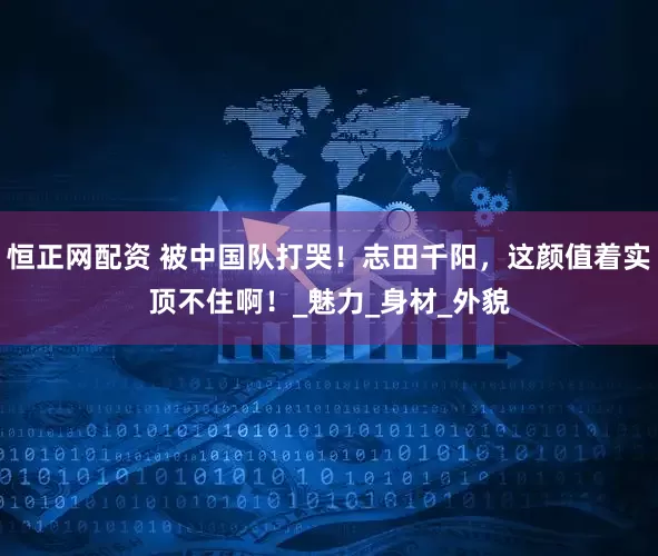 恒正网配资 被中国队打哭！志田千阳，这颜值着实顶不住啊！_魅力_身材_外貌