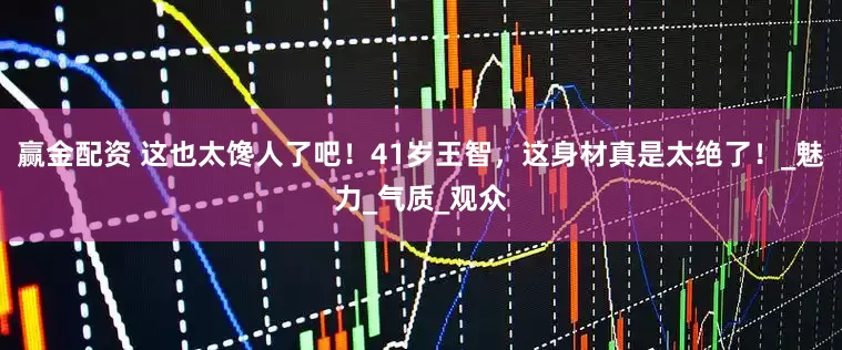 赢金配资 这也太馋人了吧！41岁王智，这身材真是太绝了！_魅力_气质_观众