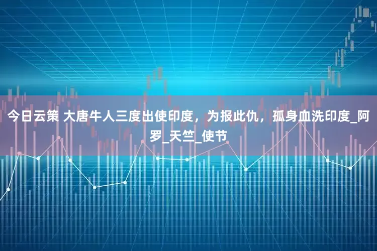 今日云策 大唐牛人三度出使印度，为报此仇，孤身血洗印度_阿罗_天竺_使节