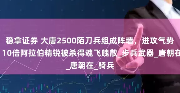 稳拿证券 大唐2500陌刀兵组成阵墙，进攻气势如宏！10倍阿拉伯精锐被杀得魂飞魄散_步兵武器_唐朝在_骑兵
