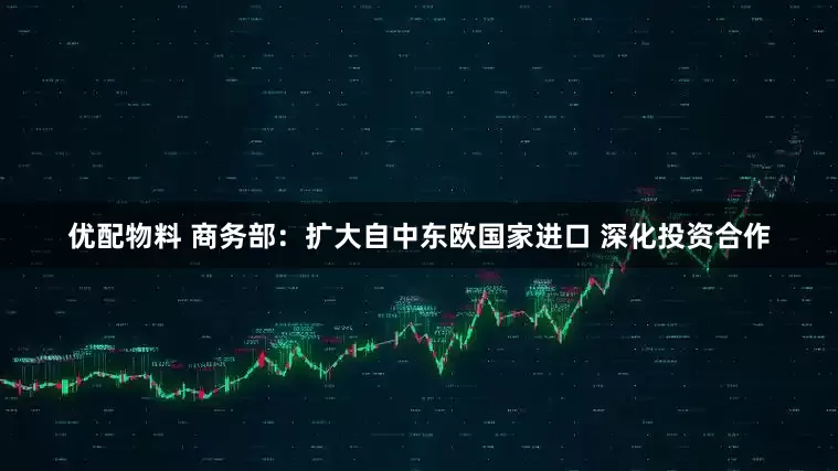 优配物料 商务部：扩大自中东欧国家进口 深化投资合作