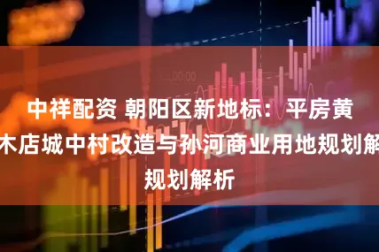 中祥配资 朝阳区新地标：平房黄杉木店城中村改造与孙河商业用地规划解析