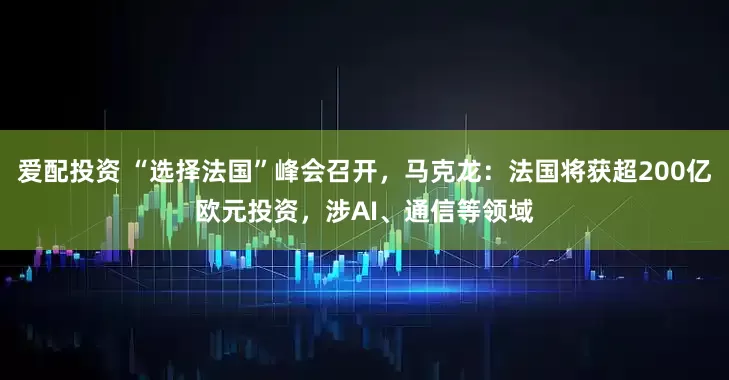 爱配投资 “选择法国”峰会召开，马克龙：法国将获超200亿欧元投资，涉AI、通信等领域