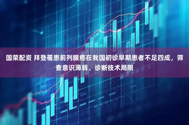 国荣配资 拜登罹患前列腺癌在我国初诊早期患者不足四成，筛查意识薄弱、诊断技术局限