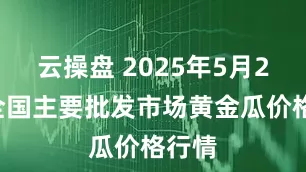 云操盘 2025年5月25日全国主要批发市场黄金瓜价格行情