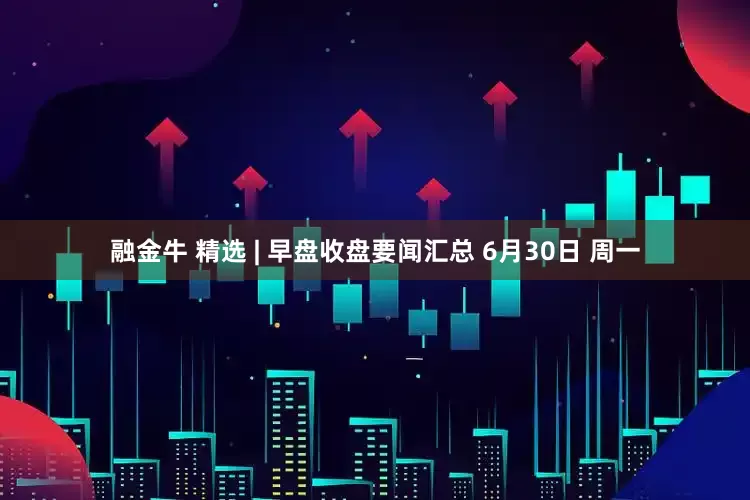 融金牛 精选 | 早盘收盘要闻汇总 6月30日 周一
