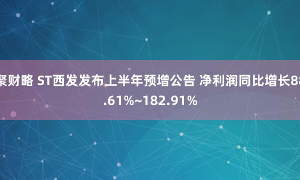 聚财略 ST西发发布上半年预增公告 净利润同比增长88.61%~182.91%