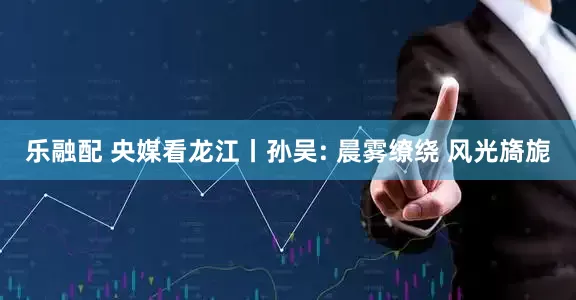 乐融配 央媒看龙江丨孙吴: 晨雾缭绕 风光旖旎