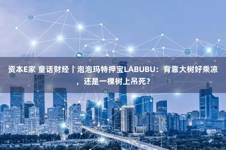 资本E家 童话财经｜泡泡玛特押宝LABUBU：背靠大树好乘凉，还是一棵树上吊死？