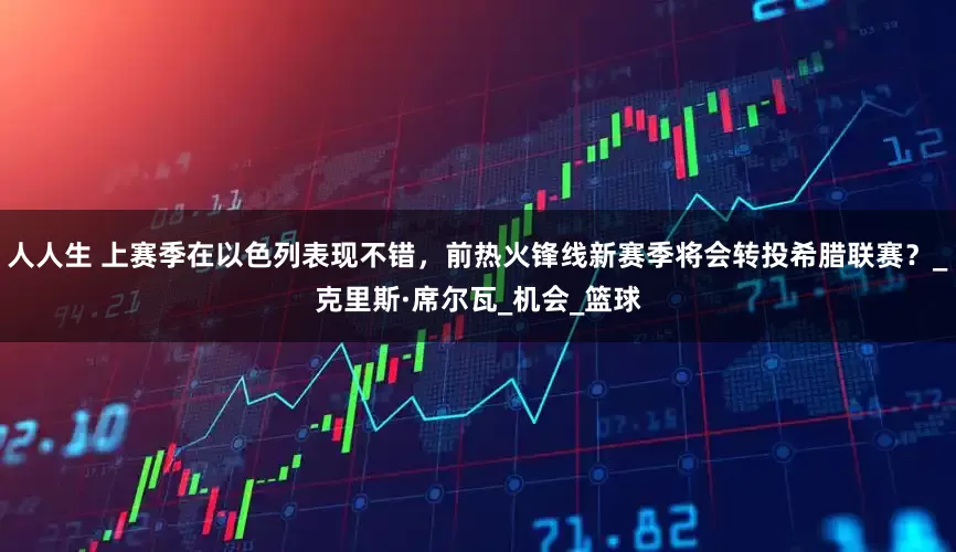 人人生 上赛季在以色列表现不错，前热火锋线新赛季将会转投希腊联赛？_克里斯·席尔瓦_机会_篮球