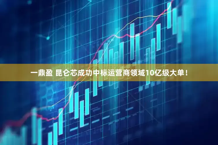 一鼎盈 昆仑芯成功中标运营商领域10亿级大单！