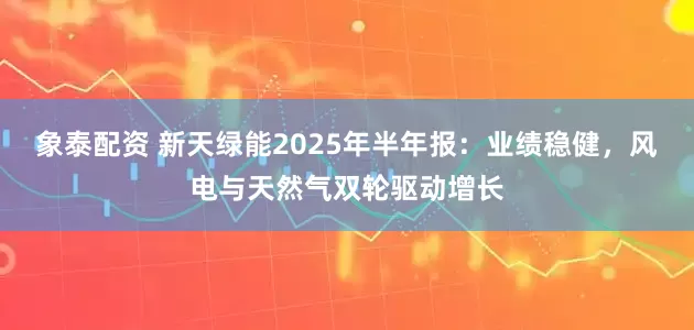 象泰配资 新天绿能2025年半年报：业绩稳健，风电与天然气双轮驱动增长