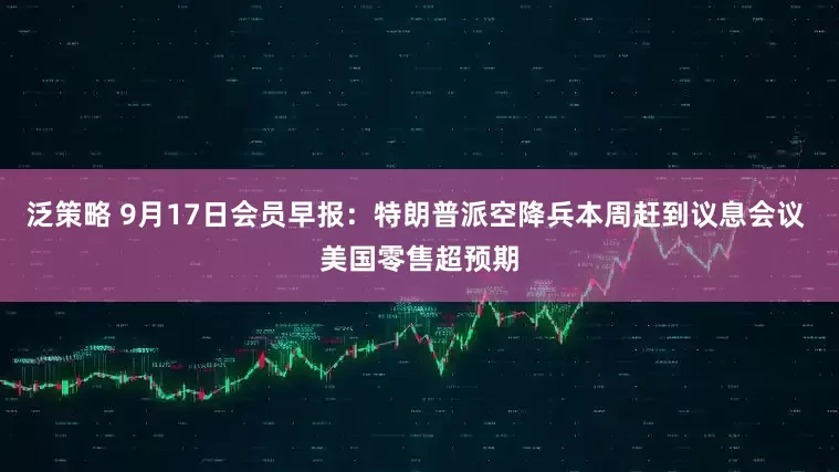 泛策略 9月17日会员早报：特朗普派空降兵本周赶到议息会议 美国零售超预期
