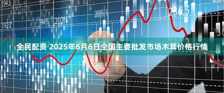 全民配资 2025年6月6日全国主要批发市场木耳价格行情