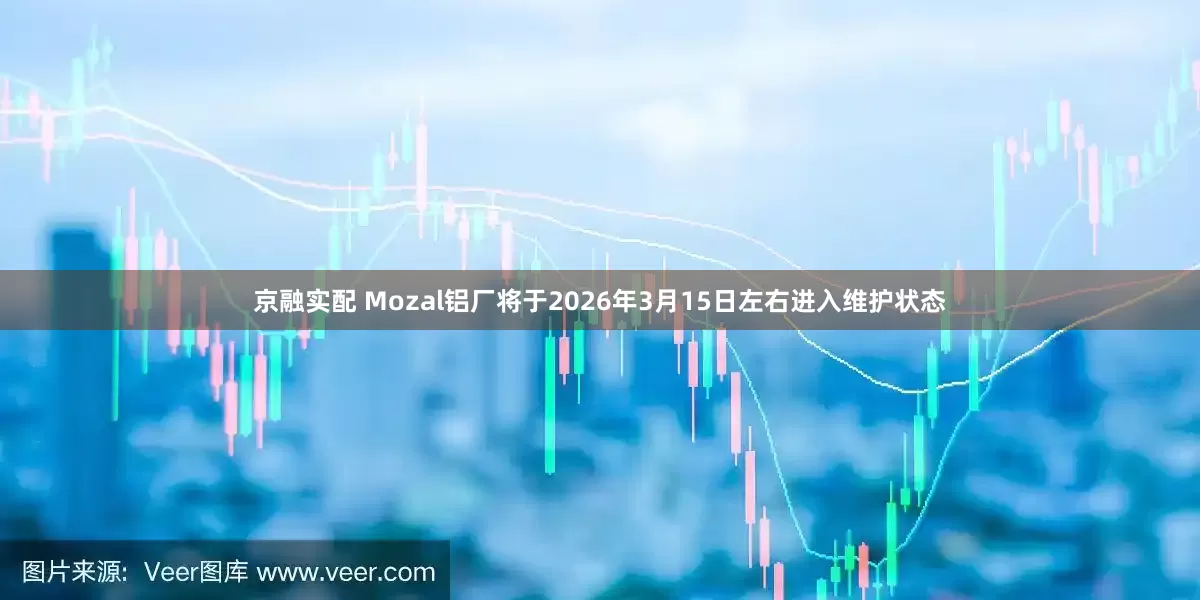 京融实配 Mozal铝厂将于2026年3月15日左右进入维护状态