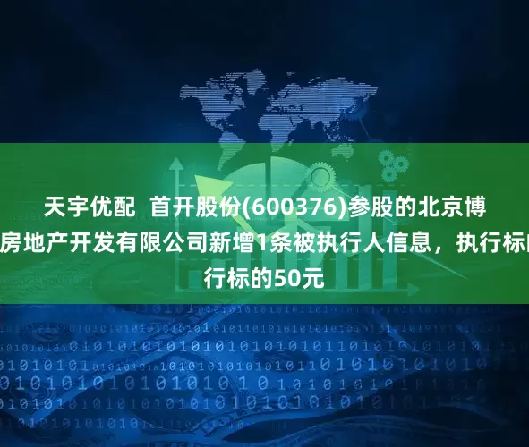 天宇优配  首开股份(600376)参股的北京博睿宏业房地产开发有限公司新增1条被执行人信息，执行标的50元