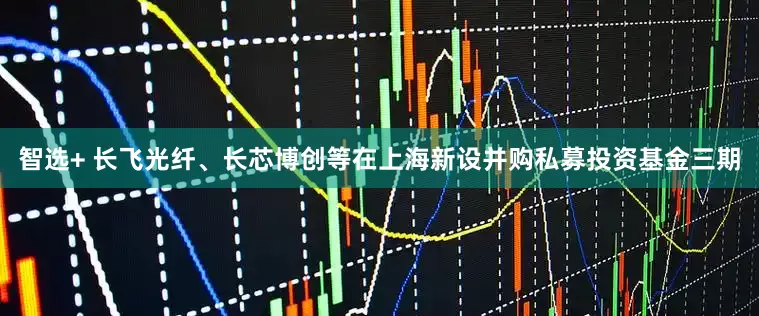 智选+ 长飞光纤、长芯博创等在上海新设并购私募投资基金三期
