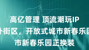 高亿管理 顶流潮玩IP集结朝外街区，开放式城市新春乐园正换装