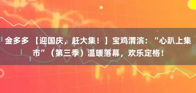 金多多 【迎国庆，赶大集！】宝鸡渭滨：“心趴上集市”（第三季）温暖落幕，欢乐定格！