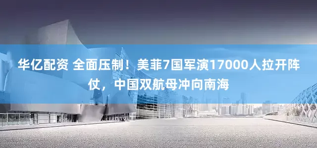 华亿配资 全面压制！美菲7国军演17000人拉开阵仗，中国双航母冲向南海