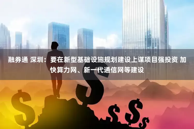 融券通 深圳：要在新型基础设施规划建设上谋项目强投资 加快算力网、新一代通信网等建设