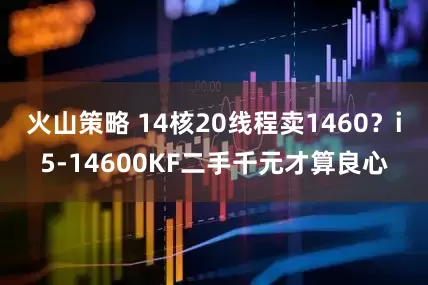 火山策略 14核20线程卖1460？i5-14600KF二手千元才算良心